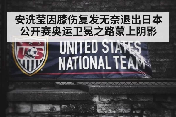 安洗莹因膝伤复发无奈退出日本公开赛奥运卫冕之路蒙上阴影