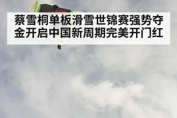 蔡雪桐单板滑雪世锦赛强势夺金开启中国新周期完美开门红