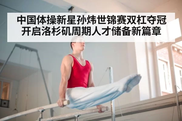 中国体操新星孙炜世锦赛双杠夺冠开启洛杉矶周期人才储备新篇章